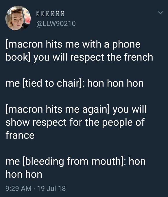 Llw90210:

[macron hits me with a phone book] you will respect the French

Me [tied to chair]: hon hon hon

[Macron hits me again] you will show respect for the people of France

Me [bleeding from mouth]: hon hon hon