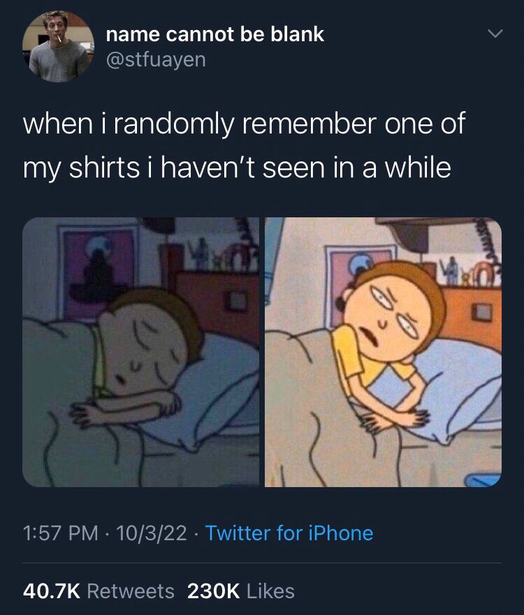 name cannot be blank @stfuayen
when i randomly remember one of my shirts i haven't seen in a while

(Morty from Rick and morty waking up confused)