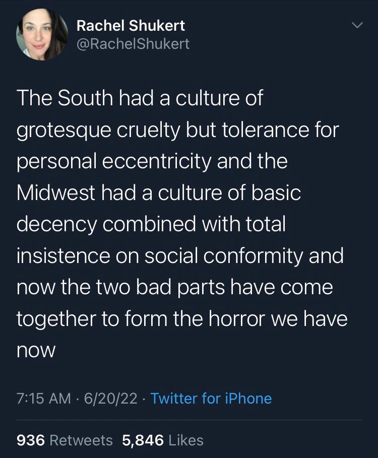 Rachel Shukert
@RachelShukert
The South had a culture of grotesque cruelty but tolerance for personal eccentricity and the
Midwest had a culture of basic decency combined with total insistence on social conformity and now the two bad parts have come together to form the horror we have
now
6/20/22