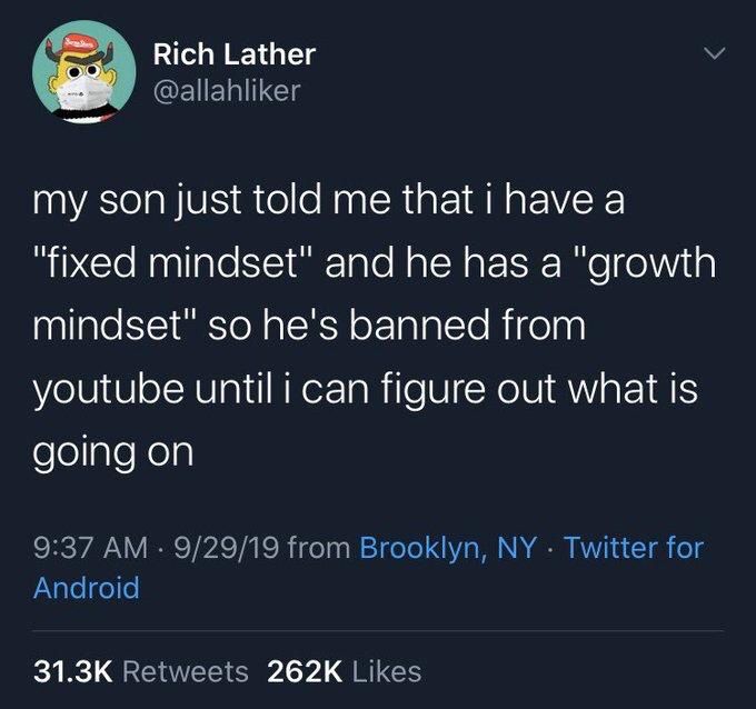 
Rich Lather
@allahliker
my son just told me that i have a
"fixed mindset" and he has a "growth mindset" so he's banned from
youtube until i can figure out what is going on
