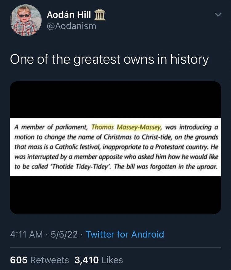 Aodán Hill @Aodanism
One of the greatest owns in history

(Screenshot of book excerpt) 

A member of parliament, Thomas Massey-Massey, was introducing a motion to change the name of Christmas to Christ-tide, on the grounds that mass is a Catholic festival, inappropriate to a Protestant country. He was interrupted by a member opposite who asked him how he would like to be called 'Thotide Tidey-Tidey'. The bill was forgotten in the uproar.

