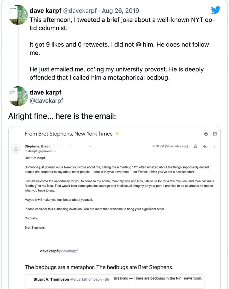 dave karpf @davekarpf Aug 26, 2019
This afternoon, I tweeted a brief joke about a well-known NYT op- Ed columnist.
It got 9 likes and 0 retweets. I did not @ him. He does not follow me.
He just emailed me, cc'ing my university provost. He is deeply offended that I called him a metaphorical bedbug.

Alright fine... here is the email:

(Screenshot of the email from Bret Stephens)

From Bret Stephens, New York Times
Stephens, Bret<
to dkarpf, gwprovost
9:10 PM (59 minutes ago)
Dear Dr. Karpf,
Someone just pointed out a tweet you wrote about me, calling me a "bedbug." I'm often amazed about the things supposedly decent people are prepared to say about other people -- people they've never met -- on Twitter. I think you've set a new standard.
I would welcome the opportunity for you to come to my home, meet my wife and kids, talk to us for for a few minutes, and then call me a "bedbug" to my face. That would take some genuine courage and intellectual integrity on your part. I promise to be courteous no matter what you have to say.
Maybe it will make you feel better about yourself.
Please consider this a standing invitation. You are more than welcome to bring your significant other.
Cordially,
Bret Stephens

(Top of screenshot of Prof. Karpf’s original quote-tweet)

Dave Karpf @davekarpf
The bedbugs are a metaphor. The bedbugs are Bret Stephens.

Stuart A. Thompson @stuartathompson 
Breaking-There are bedbugs in the NYT newsroom.