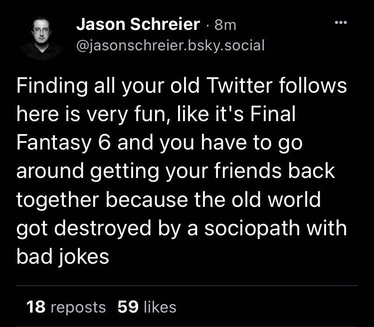 Jason Schreier · 8m @jasonschreier.bsky.social
Finding all your old Twitter follows here is very fun, like it's Final Fantasy 6 and you have to go around getting your friends back together because the old world got destroyed by a sociopath with bad jokes

(This was summer 2023 I think) 