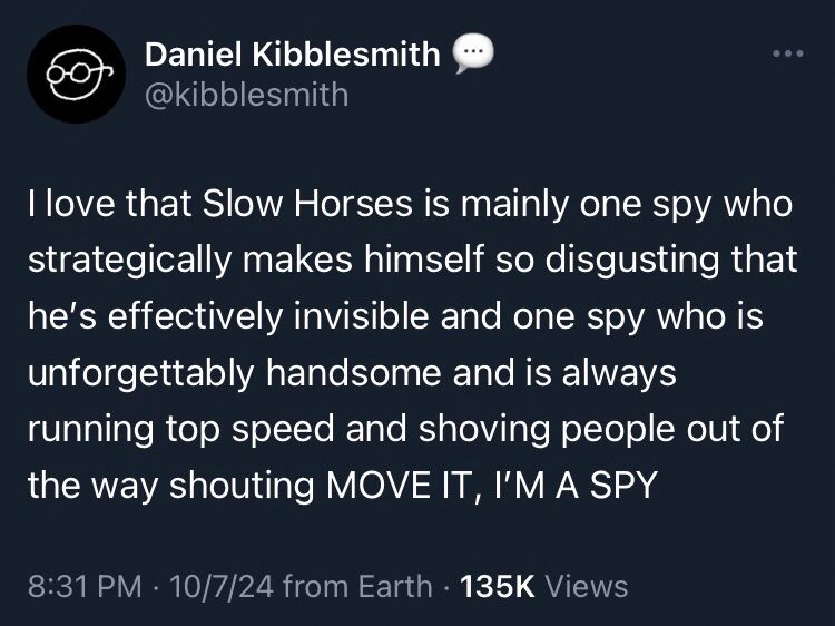 Daniel Kibblesmith @kibblesmith
I love that Slow Horses is mainly one spy who strategically makes himself so disgusting that he's effectively invisible and one spy who is unforgettably handsome and is always running top speed and shoving people out of the way shouting MOVE IT, I'M A SPY
