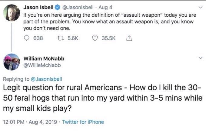 Jason Isbell
@Jasonlsbell Aug 4
If you're on here arguing the definition of "assault weapon" today you are part of the problem. You know what an assault weapon is, and you know you don't need one.


William McNabb
@WillieMcNabb
Replying to @Jasonlsbell
Legit question for rural Americans - How do I kill the 30- 50 feral hogs that run into my yard within 3-5 mins while my small kids play?
