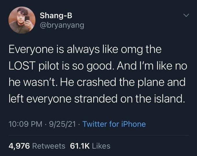 Shang-B @bryanyang
Everyone is always like omg the LOST pilot is so good. And I'm like no he wasn't. He crashed the plane and left everyone stranded on the island.
