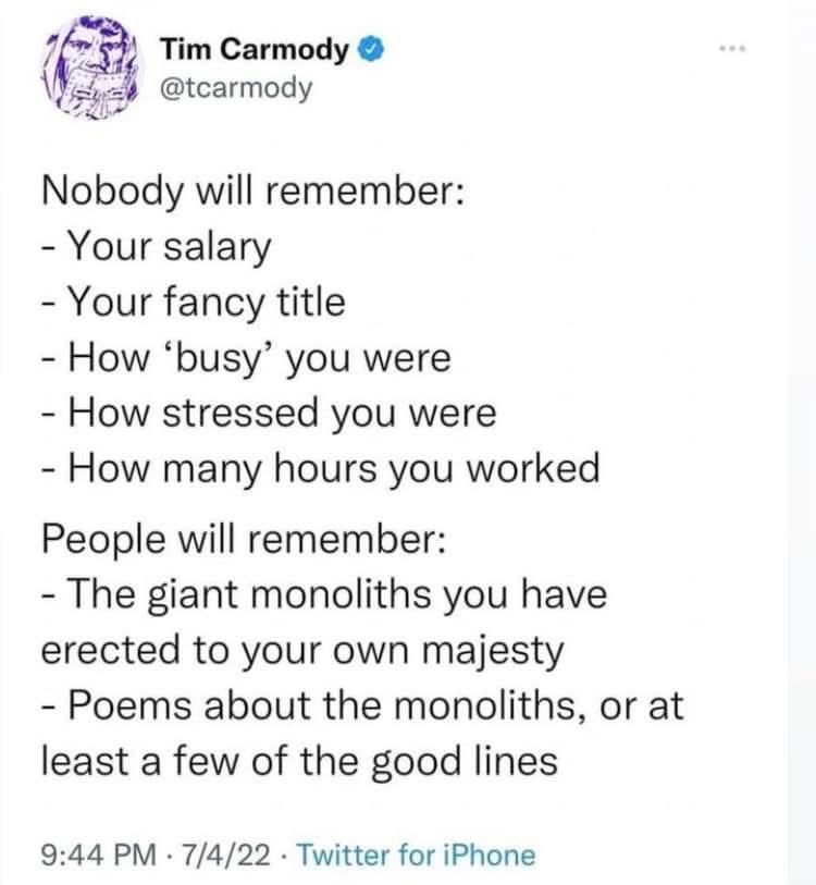 Tim Carmody @tcarmody
Nobody will remember:
-Your salary
- Your fancy title
- How 'busy' you were - How stressed you were
- How many hours you worked People will remember:
- The giant monoliths you have erected to your own majesty
- Poems about the monoliths, or at least a few of the good lines

