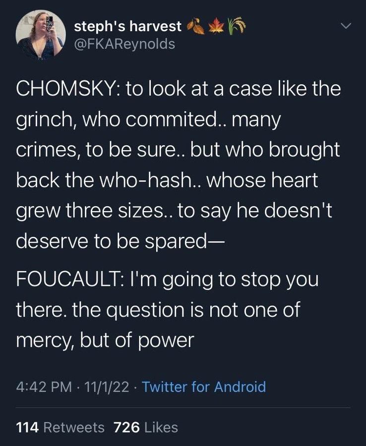 steph's harvest @FKAReynolds
CHOMSKY: to look at a case like the grinch, who commited.. many crimes, to be sure.. but who brought back the who-hash.. whose heart grew three sizes.. to say he doesn't deserve to be spared-
FOUCAULT: I'm going to stop you there. the question is not one of mercy, but of power
