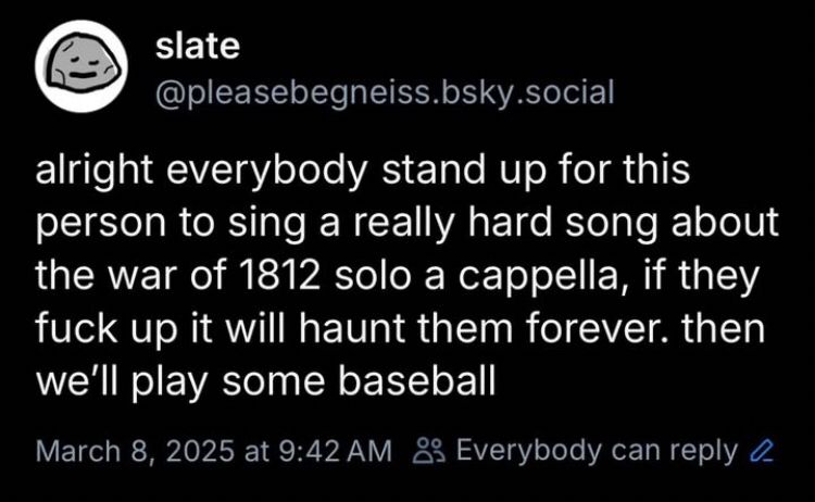 slate
@pleasebegneiss.bsky.social
alright everybody stand up for this person to sing a really hard song about the war of 1812 solo a cappella, if they fuck up it will haunt them forever. then we'll play some baseball
