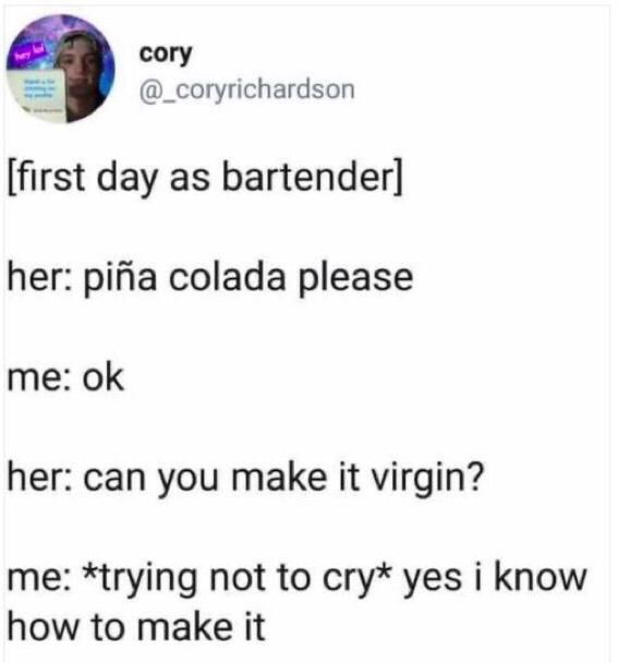 cory
@_coryrichardson
[first day as bartender]
her: piña colada please
me: ok
her: can you make it virgin?
me: *trying not to cry* yes i know how to make it