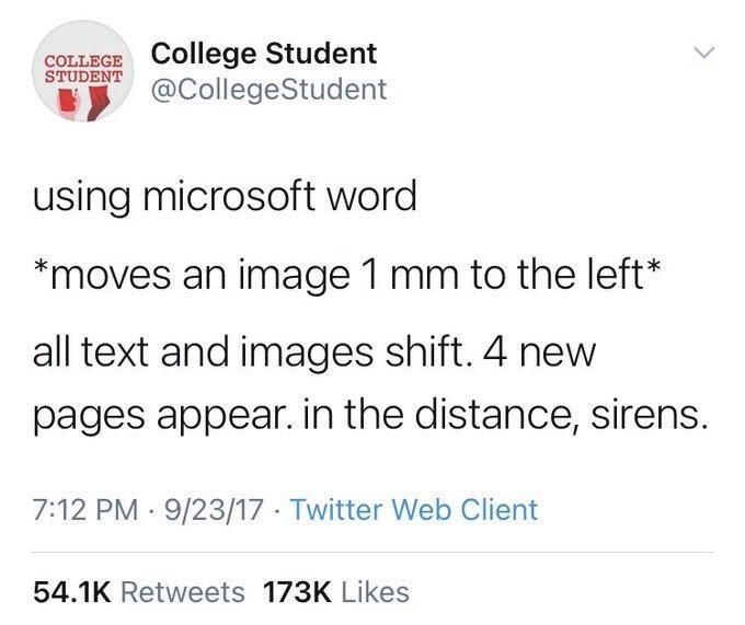 COLLEGE College Student
STUDENT
@CollegeStudent
using microsoft word
*moves an image 1 mm to the left*
all text and images shift. 4 new pages appear. in the distance, sirens.
