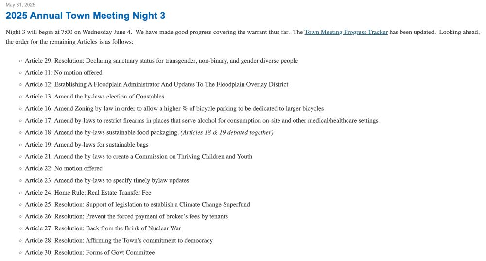 2025 Annual Town Meeting Night 3
Night 3 will begin at 7:00 on Wednesday June 4.  We have made good progress covering the warrant thus far.  The Town Meeting Progress Tracker has been updated.  Looking ahead, the order for the remaining Articles is as follows: 

Article 29: Resolution: Declaring sanctuary status for transgender, non-binary, and gender diverse people
Article 11: No motion offered
Article 12: Establishing A Floodplain Administrator And Updates To The Floodplain Overlay District 
Article 13: Amend the by-laws election of Constables
Article 16: Amend Zoning by-law in order to allow a higher % of bicycle parking to be dedicated to larger bicycles
Article 17: Amend by-laws to restrict firearms in places that serve alcohol for consumption on-site and other medical/healthcare settings
Article 18: Amend the by-laws sustainable food packaging. (Articles 18 & 19 debated together)
Article 19: Amend by-laws for sustainable bags
Article 21: Amend the by-laws to create a Commission on Thriving Children and Youth
Article 22: No motion offered
Article 23: Amend the by-laws to specify timely bylaw updates
Article 24: Home Rule: Real Estate Transfer Fee
Article 25: Resolution: Support of legislation to establish a Climate Change Superfund
Article 26: Resolution: Prevent the forced payment of broker’s fees by tenants
Article 27: Resolution: Back from the Brink of Nuclear War
Article 28: Resolution: Affirming the Town’s commitment to democracy
Article 30: Resolution: Forms of Govt Committee
