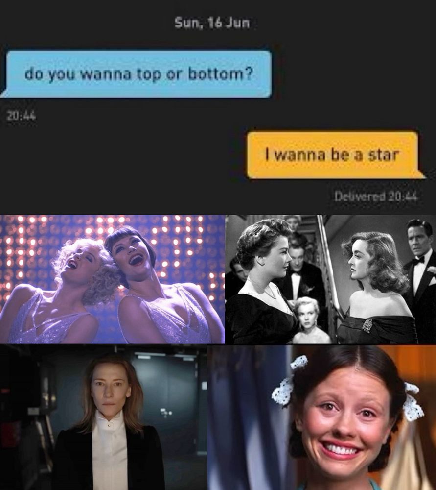Grindr conversation 
PERSON 1: do you wanna top or bottom 
PERSON 2: I wanna be a star

Four screenshots from Chicago (2002), All About Eve (1950), Tár (2022), and Pearl (2022)?