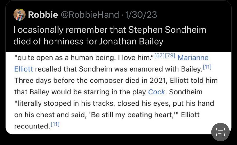 Tweet from @RobbieHand •1/30/23
I ocasionally remember that Stephen Sondheim died of horniness for Jonathan Bailey
"quite open as a human being. I love him." [57][791 Marianne Elliott recalled that Sondheim was enamored with Bailey. [11] Three days before the composer died in 2021, Elliott told him that Bailey would be starring in the play Cock. Sondheim
"literally stopped in his tracks, closed his eyes, put his hand on his chest and said, 'Be still my beating heart,'" Elliott recounted. (11]