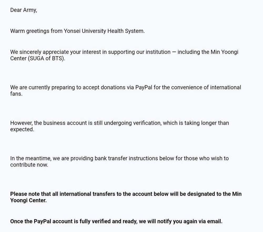 Dear Army,

Warm greetings from Yonsei University Health System.

We sincerely appreciate your interest in supporting our institution including the Min Yoongi Center (SUGA of BTS).

We are currently preparing to accept donations via PayPal for the convenience of international fans.

However, the business account is still undergoing verification, which is taking longer than expected.

In the meantime, we are providing bank transfer instructions below for those who wish to contribute now.
