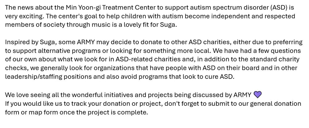 The news about the Min Yoon-gi Treatment Center to support autism spectrum disorder (ASD) is very exciting. The center's goal to help children with autism become independent and respected members of society through music is a lovely fit for Suga.

Inspired by Suga, some ARMY may decide to donate to other ASD charities, either due to preferring to support alternative programs or looking for something more local. We have had a few questions of our own about what we look for in ASD-related charities and, in addition to the standard charity checks, we generally look for organizations that have people with ASD on their board and in other leadership/staffing positions and also avoid programs that look to cure ASD.

We love seeing all the wonderful initiatives and projects being discussed by ARMY. If you would like us to track your donation or project, don't forget to submit to our general donation form or map form once the project is complete.

