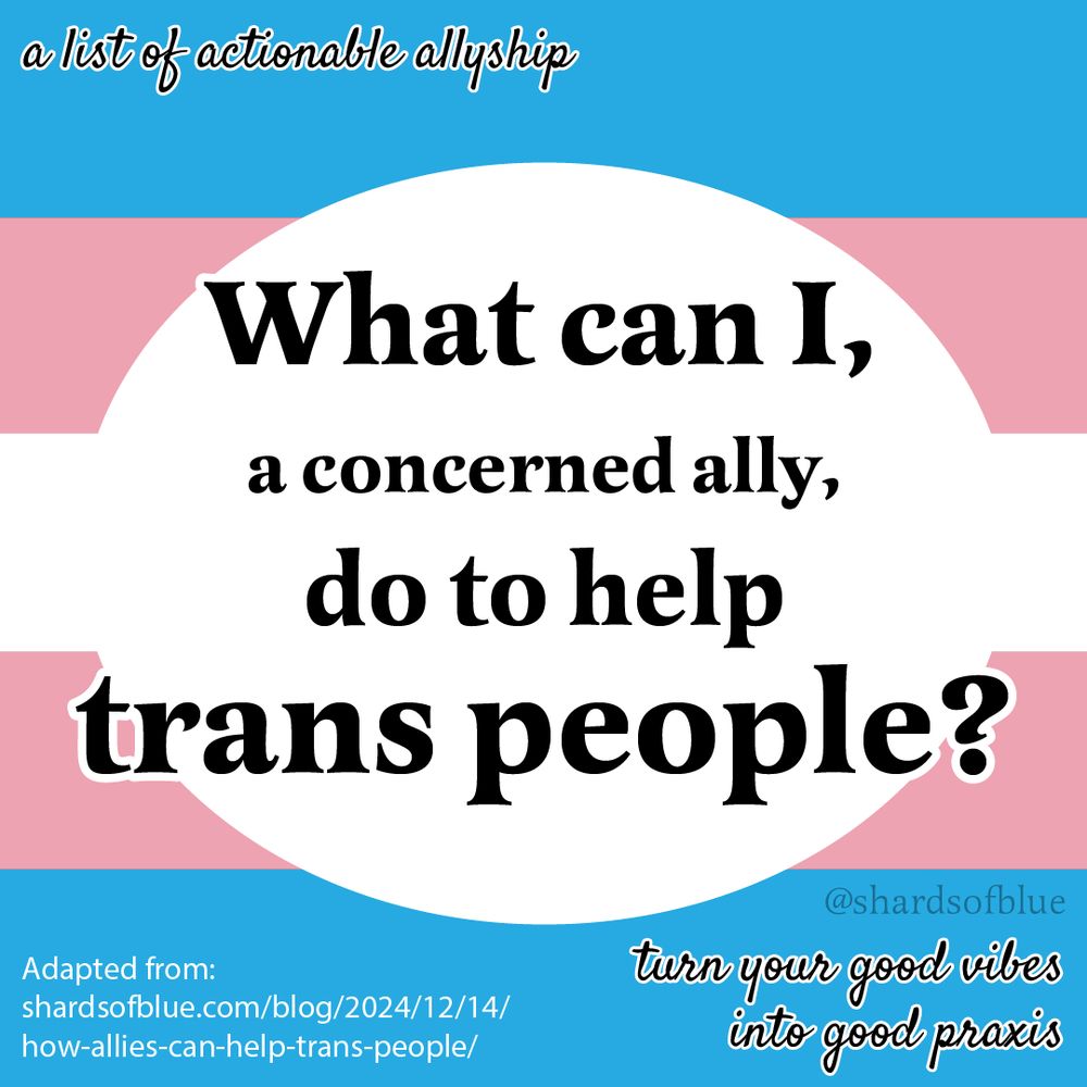 Text graphic: What can I, a concerned ally, do to help trans people? A list of actionable allyship. Turn your good vibes into good praxis. Adapted from a piece posted on shardsofblue.com/blog on Dec. 12, 2024. Watermark: @ShardsOfBlue