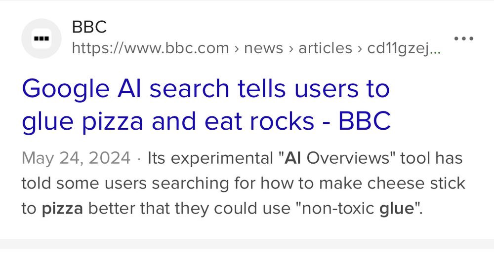 Search result showing a BBC headline and preview text:

Google Al search tells users to glue pizza and eat rocks - BBC.

May 24, 2024. Its experimental "Al Overviews" tool has told some users searching for how to make cheese stick to pizza better that they could use "non-toxic glue".
