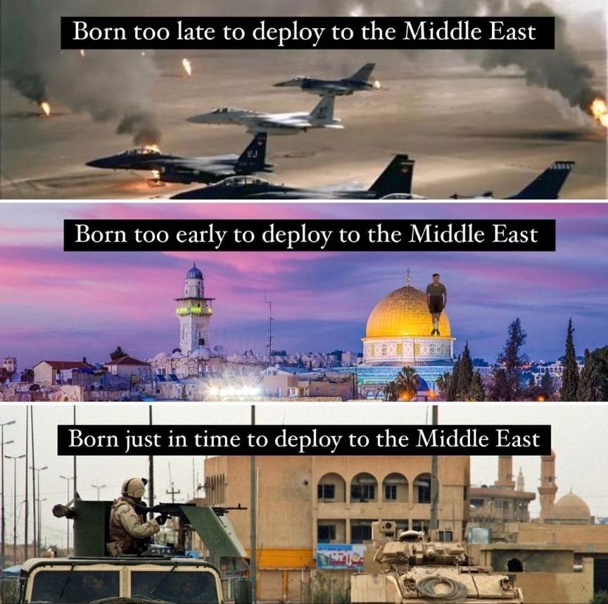 3 panel meme split horizontally.  Top panel "Born too late to deploy to the Middle East" with an image of F-15s and F-16 fighter jets flying over the burning oil fields of Desert Storm.

Middle panel "Born too early to deploy to the Middle East" - picture of a middle eastern city, I don't really get the visual here.  Might be Iraq before the 2003 invasion?

Bottom panel "Born just in time to deploy to the Middle East" Picture of a M2 Bradley and an uparmored humvee(I think?) with a M240 machine gun turret on top with gun shields.  Might be fighting ISIS in Iraq?  Might be Syria, idk.  Looks later than 2003 Iraq equipment wise.  M240 gunner isn't wearing camo I can identify but doesn't look like Marpat or ACU or Multicam and helmet looks very football helmet-y in a non-US standard helmet way.  Might be Iraqi military?