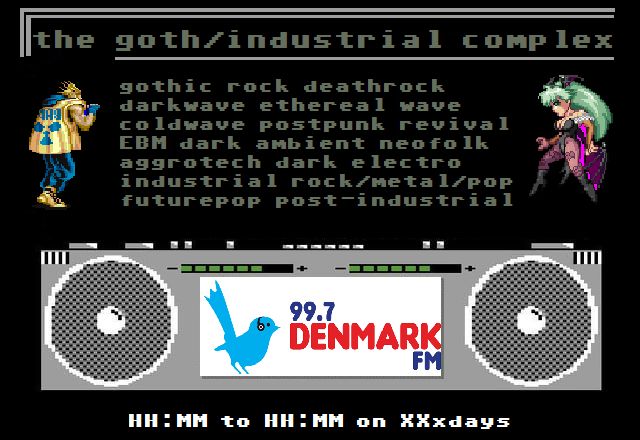 A poster for "The Goth/Industrial Complex" on Denmark FM, the show I'll hopefully be starting within measurable distance of soon.  It uses a C64 font, sprites of a Final Fight enemy and Morrigan from Darkstalkers on either side of a long list of industrial and goth subgenres, and at the bottom is a C64 boombox from the game "Street Beat" with the Denmark FM logo pasted over it, and a mockup of where "XX to YY on Xxday" would be.