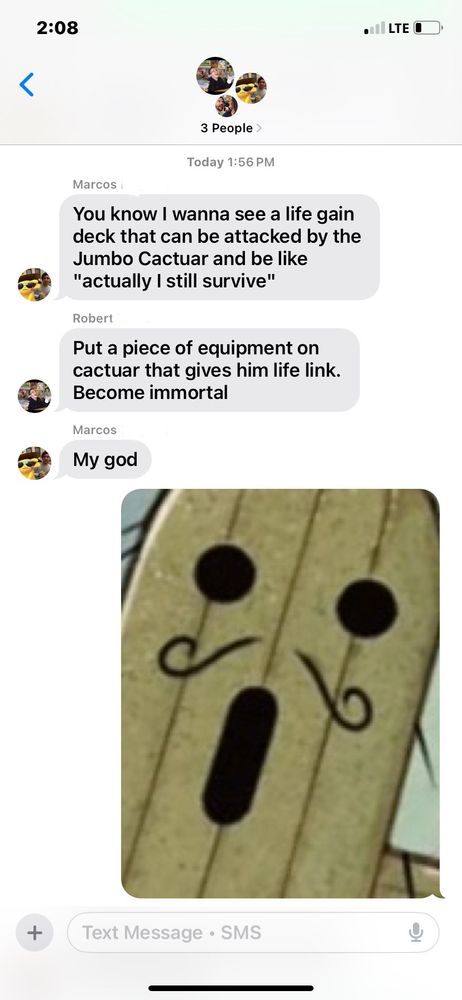 First text, “you know I wanna see a life gain deck that can be attacked by the jumbo cactaur and be like “actually I still survive”
Second text, “put a piece of equipment on cactaur that gives him lifelink. Become Immortal.
Third text, “My god”
My response is a cropped/zoomed in picture of the Cactaur card from the final fantasy Magic set, reminiscent of the shocked pikachu face. 