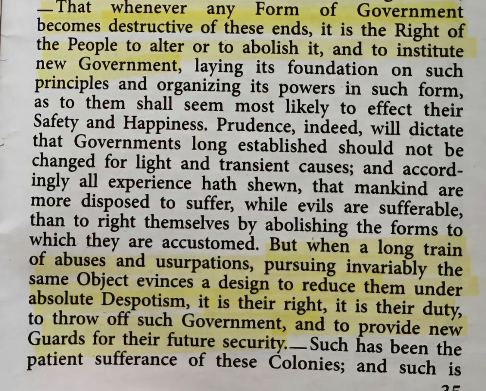 - That whenever any Form of Government becomes destructive of these ends, it is the Right of the People to alter or to abolish it, and to institute new Government, laying its foundation on such principles and organizing its powers in such form, as to them shall seem most likely to effect their Safety and Happiness. Prudence, indeed, will dictate that Governments long established should not be changed for light and transient causes; and accordingly all experience hath shewn, that mankind are more disposed to suffer, while evils are sufferable, than to right themselves by abolishing the forms to which they are accustomed. But when a long train of abuses and usurpations, pursuing invariably the same Object evinces a design to reduce them under absolute Despotism, it is their right, it is their duty, to throw off such Government, and to provide new Guards for their future security. Such has been the patient sufferance of these Colonies; and such is. 