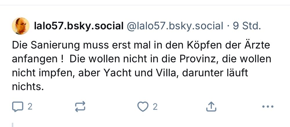 Post von lalo57.bsky.social: 

Die Sanierung muss erst mal in den Köpfen der Ärzte anfangen ! Die wollen nicht in die Provinz, die wollen nicht impfen, aber Yacht und Villa, darunter läuft nichts.
