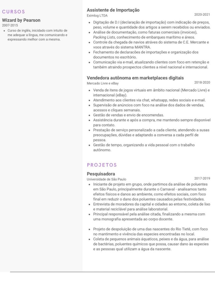 currículo giugiu, RESUMIDO (favor ler o documento linkado no corpo do post)

---

CONTATO
(11)911591711
giu.ferreira.kuij@gmail.com
linkedin.com/in/giuliaferreira

Competência primária em análise de fraude em back-office. Atendimento ao cliente, solução de problemas, resolução de conflitos e retenção de clientes.

HABILIDADES
• Análise de dados
• Resolução de problemas
• Comunicação verbal e escrita
• Criatividade
• Relações pessoais
• Vendas online
• Pacotes Adobe, Google e Office

FORMAÇÃO
• Ensino Superior, Bacharel em Gestão Ambiental
Universidade de São Paulo 2017-2019 (São Paulo, SP, Brasil)
• Ensino Médio
Colégio Objetivo 2014-2016 (São Paulo, SP, Brasil)
• Ensino Fundamental
Externato NSSC 2003-2013 (São Paulo, SP, Brasil)

IDIOMAS
• Português
• Inglês
• Espanhol

CURSOS
• Wizard by Pearson (2007-2015)

EXPERIÊNCIA
• Analista de Fraude Nubank 2024-2025
• Customer Experience (Mercado Pago Brasil 2022-2024)
• Garçonete (MAPU: Baos e Comidinhas 2022-2022)
• Assistente de Importação (Eximlog LDA 2020-2021)
• Vendedora autonoma em marketplaces digitais (2018-2020)

PROJETOS

• Pesquisadora (Universidade de São Paulo 2017-2019)
- Iniciante de projeto em grupo, onde partimos da análise de poluentes em São Paulo, principalmente durante o Carnaval - analisamos tanto efeitos físicos e danos ao ambiente, como efeitos sociais, com foco final em reduzir o dano dos poluentes causados pelas festividades.
- Entrevista de moradores da capital e cidades ao entorno, coleta de lixo e material reciclável para análise laboratorial.
- Principal responsável pela análise citada, finalizando a mesma com uma monografia apresentada ao corpo docente.
- Projeto de despoluição de uma das nascentes do Rio Tietê, com foco no mantimento e vivência das espécies encontradas no local.
- Coleta de pequenos animais aquáticos, peixes e da água, para análise de bactérias, poluentes químicos que possam causar dano às espécies e as pessoas que utilizam a água da nascente.