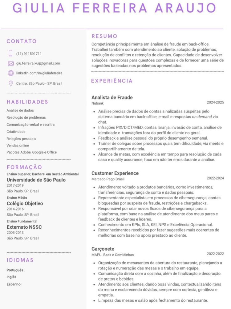 currículo giugiu, RESUMIDO (favor ler o documento linkado no corpo do post)

---

CONTATO
(11)911591711
giu.ferreira.kuij@gmail.com
linkedin.com/in/giuliaferreira

Competência primária em análise de fraude em back-office. Atendimento ao cliente, solução de problemas, resolução de conflitos e retenção de clientes.

HABILIDADES
• Análise de dados
• Resolução de problemas
• Comunicação verbal e escrita
• Criatividade
• Relações pessoais
• Vendas online
• Pacotes Adobe, Google e Office

FORMAÇÃO
• Ensino Superior, Bacharel em Gestão Ambiental
Universidade de São Paulo 2017-2019 (São Paulo, SP, Brasil)
• Ensino Médio
Colégio Objetivo 2014-2016 (São Paulo, SP, Brasil)
• Ensino Fundamental
Externato NSSC 2003-2013 (São Paulo, SP, Brasil)

IDIOMAS
• Português
• Inglês
• Espanhol

CURSOS
• Wizard by Pearson (2007-2015)

EXPERIÊNCIA
• Analista de Fraude Nubank 2024-2025
• Customer Experience (Mercado Pago Brasil 2022-2024)
• Garçonete (MAPU: Baos e Comidinhas 2022-2022)
• Assistente de Importação (Eximlog LDA 2020-2021)
• Vendedora autonoma em marketplaces digitais (2018-2020)

PROJETOS

• Pesquisadora (Universidade de São Paulo 2017-2019)
- Iniciante de projeto em grupo, onde partimos da análise de poluentes em São Paulo, principalmente durante o Carnaval - analisamos tanto efeitos físicos e danos ao ambiente, como efeitos sociais, com foco final em reduzir o dano dos poluentes causados pelas festividades.
- Entrevista de moradores da capital e cidades ao entorno, coleta de lixo e material reciclável para análise laboratorial.
- Principal responsável pela análise citada, finalizando a mesma com uma monografia apresentada ao corpo docente.
- Projeto de despoluição de uma das nascentes do Rio Tietê, com foco no mantimento e vivência das espécies encontradas no local.
- Coleta de pequenos animais aquáticos, peixes e da água, para análise de bactérias, poluentes químicos que possam causar dano às espécies e as pessoas que utilizam a água da nascente.