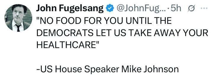 John Fugelsang & @JohnFug...•5h g ..
"NO FOOD FOR YOU UNTIL THE
DEMOCRATS LET US TAKE AWAY YOUR
HEALTHCARE"
-US House Speaker Mike Johnson