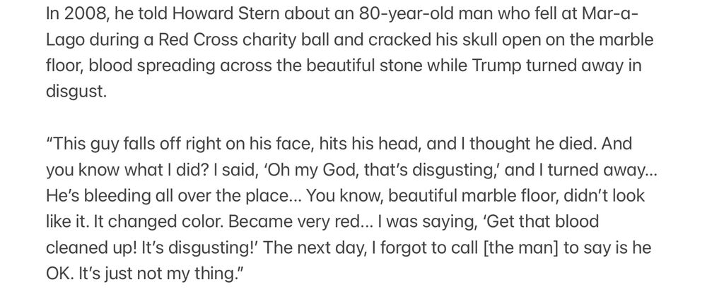 In 2008, he told Howard Stern about an 80-year-old man who fell at Mar-a-Lago during a Red Cross charity ball and cracked his skull open on the marble floor, blood spreading across the beautiful stone while Trump turned away in disgust.

“This guy falls off right on his face, hits his head, and I thought he died. And you know what I did? I said, ‘Oh my God, that’s disgusting,’ and I turned away... He’s bleeding all over the place... You know, beautiful marble floor, didn’t look like it. It changed color. Became very red... I was saying, ‘Get that blood cleaned up! It’s disgusting!’ The next day, I forgot to call [the man] to say is he OK. It’s just not my thing.”
