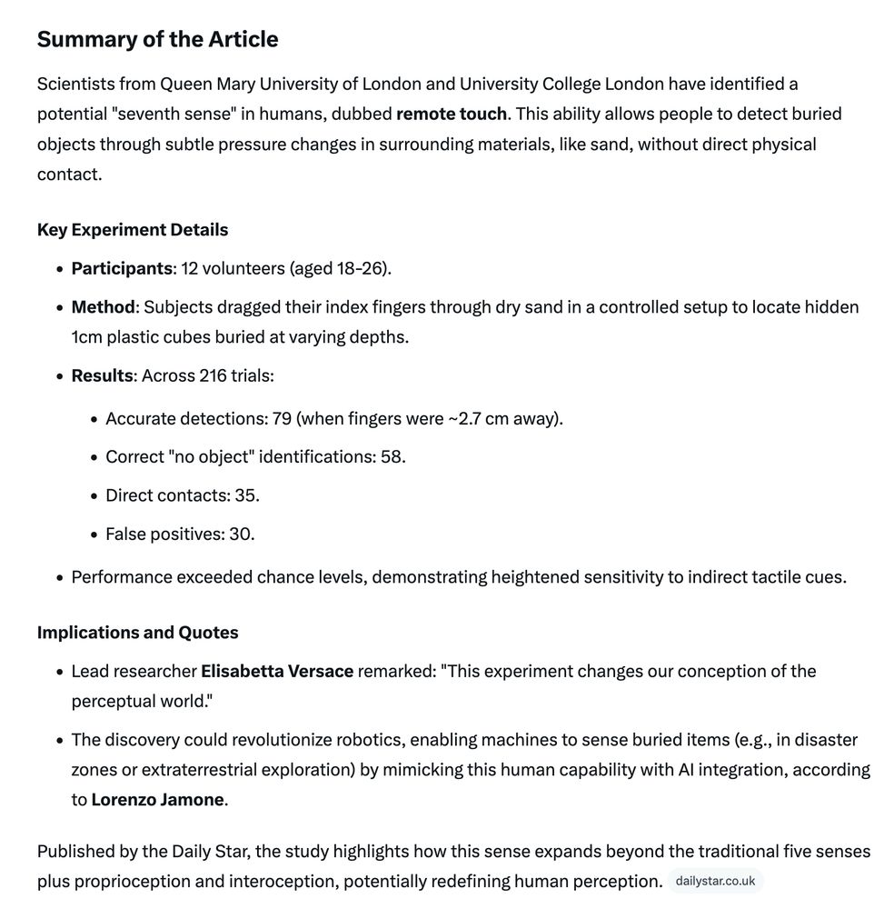 Text copied from image:

Summary of the Article Scientists from Queen Mary University of London and University College London have identified a potential "seventh sense" in humans, dubbed remote touch. This ability allows people to detect buried objects through subtle pressure changes in surrounding materials, like sand, without direct physical contact. Key Experiment Details • Participants: 12 volunteers (aged 18-26). • Method: Subjects dragged their index fingers through dry sand in a controlled setup to locate hidden 1cm plastic cubes buried at varying depths. • Results: Across 216 trials: • Accurate detections: 79 (when fingers were ~2.7 cm away). • Correct "no object" identifications: 58. • Direct contacts: 35. • False positives: 30. • Performance exceeded chance levels, demonstrating heightened sensitivity to indirect tactile cues. Implications and Quotes • Lead researcher Elisabetta Versace remarked: "This experiment changes our conception of the perceptual world." • The discovery could revolutionize robotics, enabling machines to sense buried items (e.g., in disaster zones or extraterrestrial exploration) by mimicking this human capability with Al integration, according to Lorenzo Jamone. Published by the Daily Star, the study highlights how this sense expands beyond the traditional five senses plus proprioception and interoception, potentially redefining human perception. dailystar.co.uk
