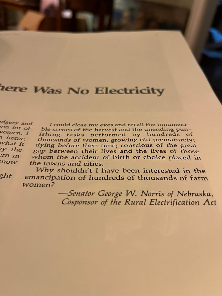 
I could close my eyes and recall the innumerable scenes of the harvest and the unending punishing
tasks
performed
by
hundreds of
thousands of women, growing old prematurely; dying before their time; conscious of the great gap between their lives and the lives of those whom the accident of birth or choice placed in the towns and cities.
Why shouldn't I have been interested in the emancipation of hundreds of thousands of farm women?
—Senator George W. Norris of Nebraska, Cosponsor of the Rural Electrification Act