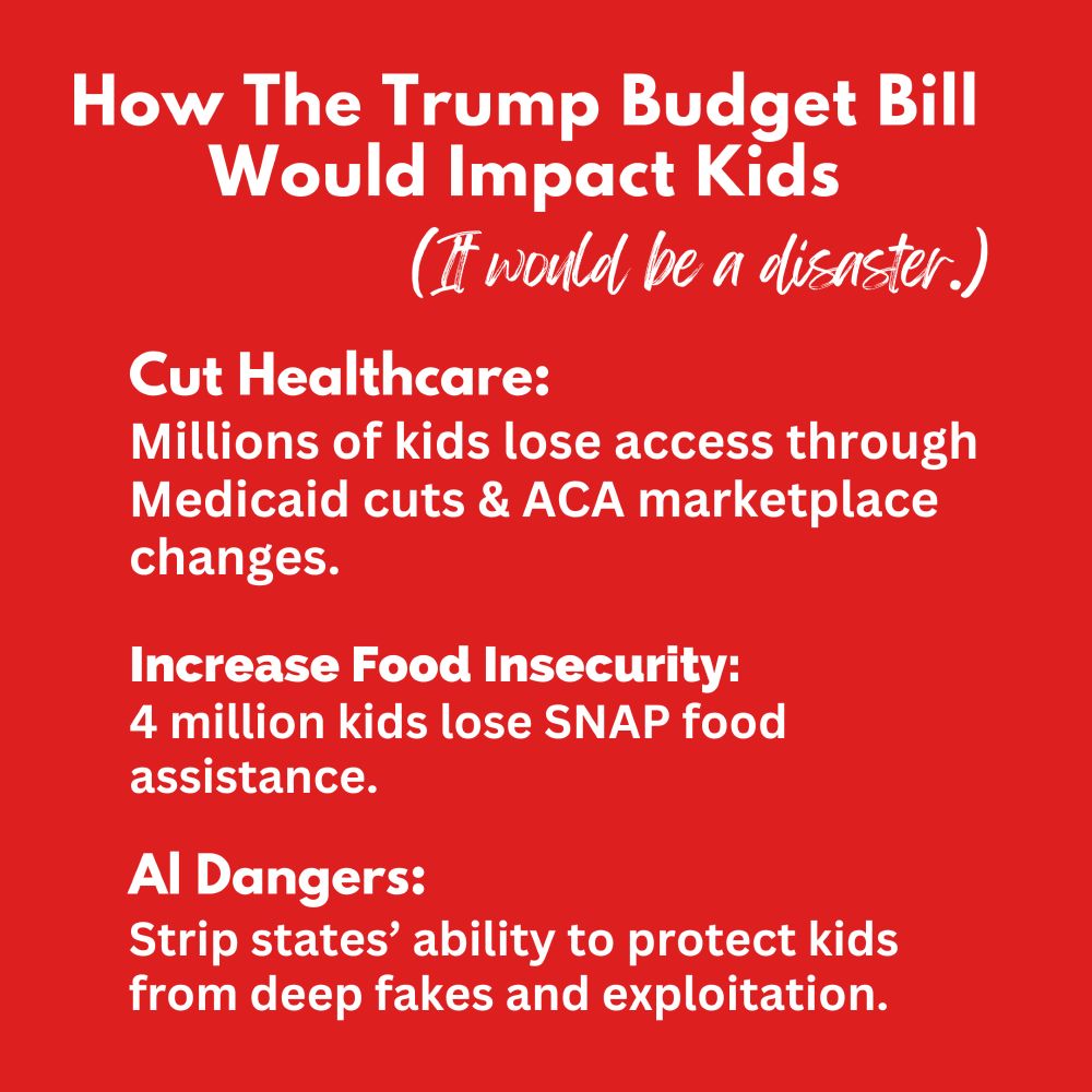 How The Trump Budget Bill Would Impact Kids
(It would be a disaster.)
Cut Healthcare:
Millions of kids lose access through Medicaid cuts & ACA marketplace changes.
Increase Food Insecurity: 
4 million kids lose SNAP food assistance.
Al Dangers: 
Strip states’ ability to protect kids from deep fakes and exploitation.