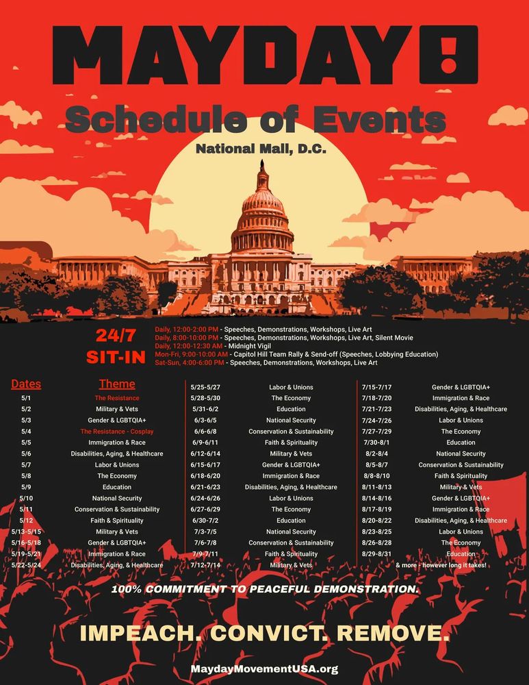 MAYDAYB
Schedule of Events
National Mall, D.C.
24/7
Daily, 12:00-2:00 PM - Speeches, Demonstrations, Workshops, Live Art
Daily, 8:00-10:00 PM - Speeches, Demonstrations, Workshops, Live Art, Silent Movie
Daily, 12:00-12:30 AM - Midnight Vigil
SIT-IN Mon-Fri, 9:00-10:00 AM - Capitol Hill Team Rally & Send-off (Speeches, Lobbying Education)
Theme
Sat-Sun, 4:00-6:00 PM - Speeches, Demonstrations, Workshops, Live Art
Dates
5/1
The Resistance
5/25-5/27
5/28-5/30
Labor & Unions
7/15-7/17
The Economy
7/18-7/20
Gender & LGBTQIA+
Immigration & Race
5/2
Military & Vets
5/31-6/2
Education
7/21-7/23
Disabilities, Aging, & Healthcare
5/3
Gender & LGBTQIA+
6/3-6/5
National Security
7/24-7/26
5/4
The Resistance - Cosplay
6/6-6/8
Conservation & Sustainability
7/27-7/29
5/5
Immigration & Race
6/9-6/11
Faith & Spirituality
7/30-8/1
5/6
Disabilities, Aging, & Healthcare
6/12-6/14
Military & Vets
8/2-8/4
5/7
Labor & Unions
6/15-6/17
Gender & LGBTQIA+
8/5-8/7
5/8
The Economy
6/18-6/20
Immigration & Race
8/8-8/10
5/9
Education
6/21-6/23
Disabilities, Aging, & Healthcare
8/11-8/13
5/10
National Security
6/24-6/26
Labor & Unions
8/14-8/16
5/11
Conservation & Sustainability
6/27-6/29
The Economy
8/17-8/19
Labor & Unions
The Economy
Education
National Security
Conservation & Sustainability
Faith & Spirituality
Military & Vets
Gender & LGBTQIA+
Immigration & Race
5/12
Faith & Spirituality
6/30-7/2
Education
8/20-8/22
Disabilities, Aging, & Healthcare
5/13-5/15
Military & Vets
7/3-7/5
National Security
5/16-5/18
Gender & LGBTQIA+
7/6-7/8
Conservation & Sustainability
5/19-5/21
Immigration & Race
7/9-7/11
5/22-5/24
Disabilities, Aging, & Healthcare
7/12-7/14
Faith & Spirituality
Military & Vets
Labor & Unions
The Economy
Education
& more however long it takes!
100% COMMITMENT TO PEACEFUL DEMONSTRATION.
8/23-8/25
8/26-8/28
8/29-8/31
IMPEACH. CONVICT. REMOVE.
MaydayMovement USA.org