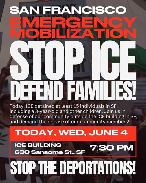 SAN FRANCISCO
MERGENCY
MOBILIZATION
STOP ICE
DEFEND FAMILIES!
Today, ICE detained at least 15 individuals in SF,
including a 3-year-old and other children. Join us in
defense of our community outside the ICE building in SF,
and demand the release of our community members!
TODAY, WED, JUNE 4
ICE BUILDING
630 Sansome St., SF
7:30 PM
STOP THE DEPORTATIONS!