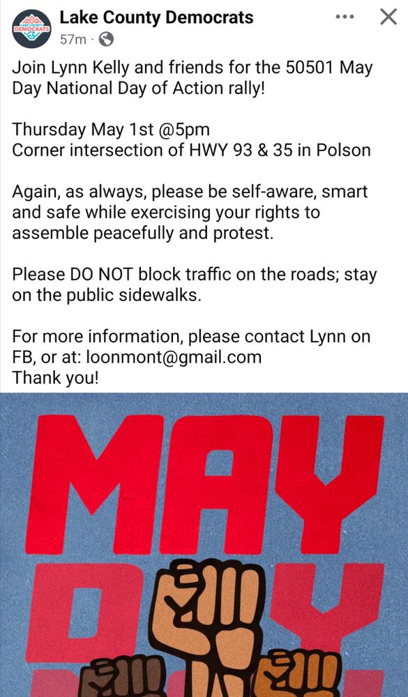 Lake County Democrats 
Join Lynn Kelly and friends for the 50501 May Day National Day of Action rally!

Thursday May 1st @ 5 pm
Corner intersection of HWY 93 & 35 in Polson 

Again, as always, please be self-aware, smart and safe while exercising your rights to assemble peacefully and protest.

Please DO NOT block traffic on the roads; stay on the public sidewalks.

For more information, please contact Lynn on FB, or at: loonmont@gmail.com
Thank you!