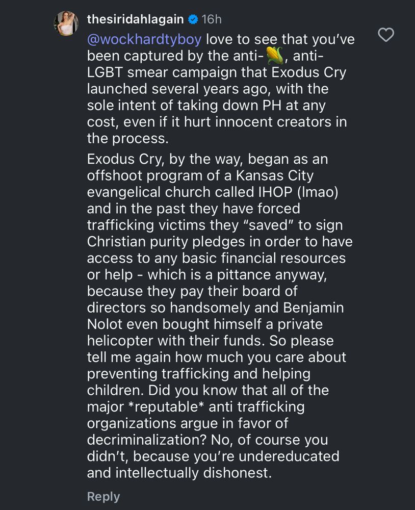 thesiridahlagain
@wockhardtyboy love to see that you've been captured by the anti-corn anti-
LGBT smear campaign that Exodus Cry launched several years ago, with the sole intent of taking down PH at any cost, even if it hurt innocent creators in the process.
Exodus Cry, by the way, began as an offshoot program of a Kansas City evangelical church called IHOP (Imao) and in the past they have forced trafficking victims they "saved" to sign Christian purity pledges in order to have access to any basic financial resources or help - which is a pittance anyway, because they pay their board of directors so handsomely and Benjamin Nolot even bought himself a private helicopter with their funds. So please tell me again how much you care about preventing trafficking and helping children. Did you know that all of the major *reputable* anti trafficking organizations argue in favor of decriminalization? No, of course you didn't, because you're undereducated and intellectually dishonest.