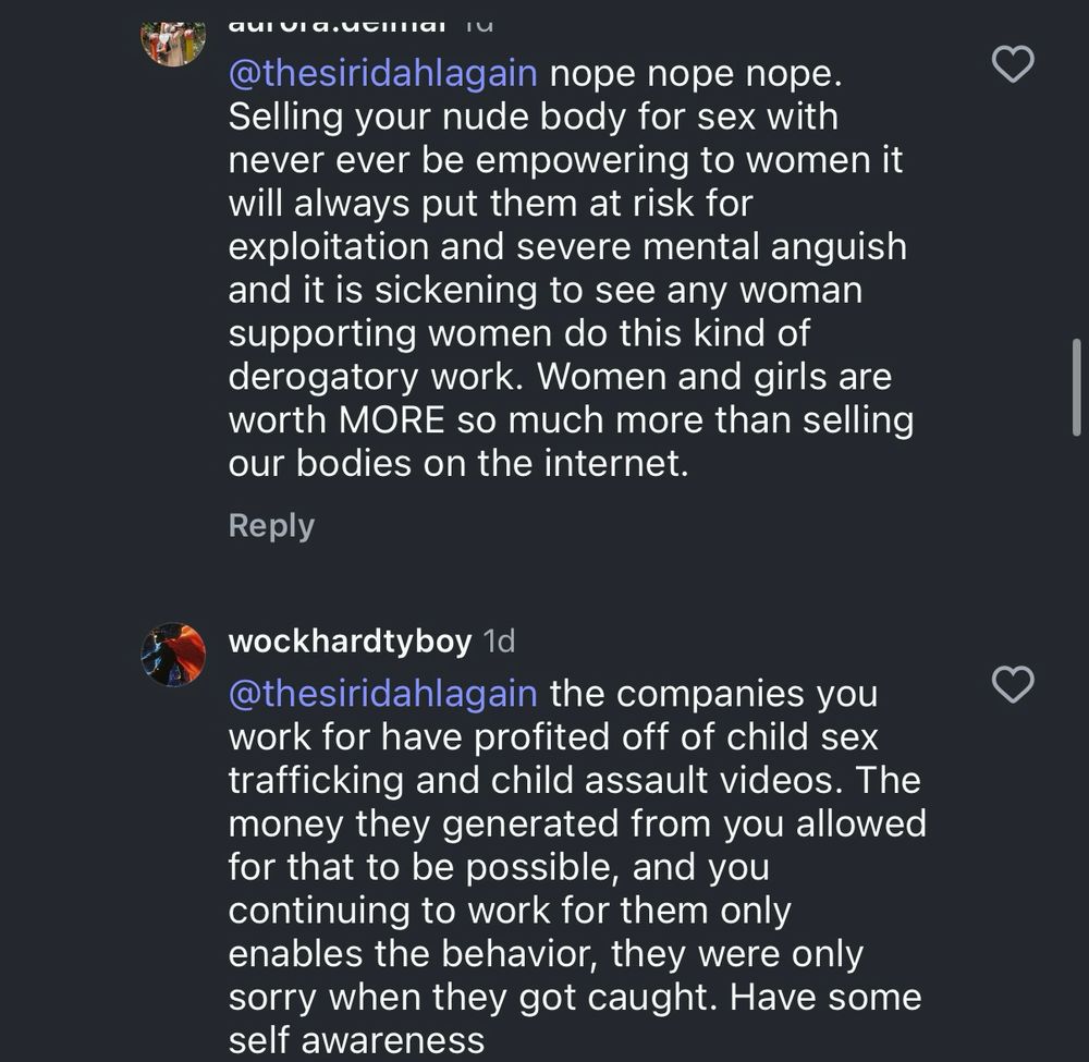 @thesiridahlagain nope nope nope.
Selling your nude body for sex with never ever be empowering to women it will always put them at risk for exploitation and severe mental anguish and it is sickening to see any woman supporting women do this kind of derogatory work. Women and girls are worth MORE so much more than selling our bodies on the internet.

wockhardtyboy 1d
@thesiridahlagain the companies you work for have profited off of child sex trafficking and child assault videos. The money they generated from you allowed for that to be possible, and you continuing to work for them only enables the behavior, they were only sorry when they got caught. Have some self awareness