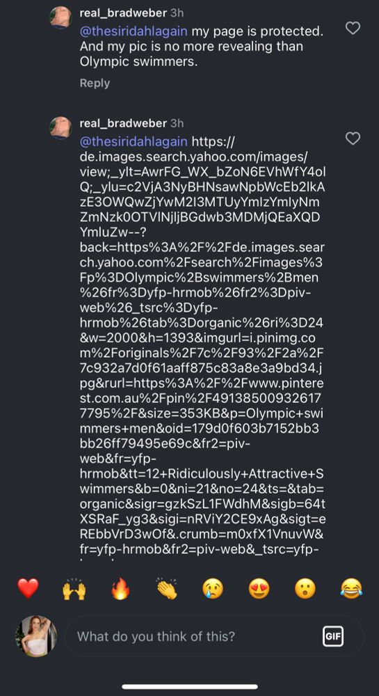 real_bradweber 3h @thesiridahlagain my page is protected. And my pic is no more revealing than Olympic swimmers. real_bradweber 3h @thesiridahlagain https:// de.images.search.yahoo.com/images/ view;_ylt=AwrFG_WX_bZoN6EVhWfY4ol Q;_ylu=c2VjA3NyBHNsawNpbWcEb2|kА zE30WQwZjYwM2I3MTUyYmlzYmlyNm ZmNzkOOTVINjljBGdwb3MDMjQEaXQD YmluZw--? back=https%3A%2F%2Fde.images.sear ch.yahoo.com%2Fsearch%2Fimages%3 Fp%3DOlympic%2Bswimmers%2Bmen %26fr%3Dyfp-hrmob%26fr2%3Dpiv- web%26_tsrc%3Dyfp- hrmob%26tab%3Dorganic%26ri%3D24 &W=2000&h=1393&imgurl=i.pinimg.co m%2Foriginals%2F7c%2F93%2F2a%2F 7c932a7d0f61aaff875c83a8e3a9bd34.j pg&rurl=https%3A%2F%2Fwww.pintere st.com.au%2Fpin%2F49138500932617 7795%2F&size=353KB&p=Olympic+swi mmers+men&oid=179d0f603b7152bb3 bb26ff79495e69c&fr2=piv- web&fr=yfp- hrmob&tt=12+Ridiculously+Attractive+S wimmers&b=0&ni=21&no=24&ts=&tab= organic&sigr=gzkSzL1FWdhM&sigb=64t XSRaF_yg3&sigi=nRViY2CE9xAg&sigt=e REbbVrD3wOf&.crumb=m0xfX1VnuvW& fr=yfp-hrmob&tr2=piv-web&_tsrc=yfp-