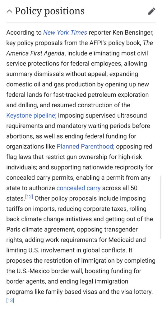 A screenshot from Wikipedia article section titled "policy positions". The text reads: According to New York Times reporter Ken Bensinger, key policy proposals from the AFPI's policy book, The America First Agenda, include eliminating most civil service protections for federal employees, allowing summary dismissals without appeal; expanding domestic oil and gas production by opening up new federal lands for fast-tracked petroleum exploration and drilling, and resumed construction of the Keystone pipeline; imposing supervised ultrasound requirements and mandatory waiting periods before abortions, as well as ending federal funding for organizations like Planned Parenthood; opposing red flag laws that restrict gun ownership for high-risk individuals; and supporting nationwide reciprocity for concealed carry permits, enabling a permit from any state to authorize concealed carry across all 50 states.[12] Other policy proposals include imposing tariffs on imports, reducing corporate taxes, rolling back climate change initiatives and getting out of the Paris climate agreement, opposing transgender rights, adding work requirements for Medicaid and limiting U.S. involvement in global conflicts. It proposes the restriction of immigration by completing the U.S.-Mexico border wall, boosting funding for border agents, and ending legal immigration programs like family-based visas and the visa lottery.