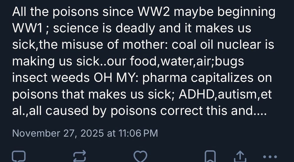 Reply that says 

All the poisons since WW2 maybe beginning
WW1; science is deadly and it makes us sick,the misuse of mother: coal oil nuclear is making us sick..our food, water, air; bugs insect weeds OH MY: pharma capitalizes on poisons that makes us sick; ADHD, autism, et al.,all caused by poisons correct this and....
November 27, 2025 at 11:06 PM