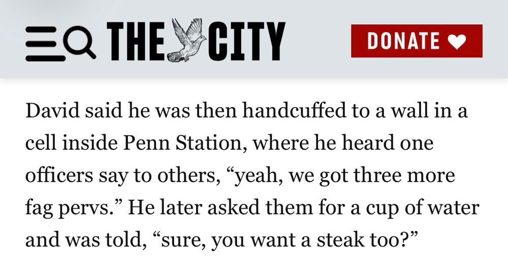 David said he was then handcuffed to a wall in a cell inside Penn Station, where he heard one officers say to others, "yeah, we got three more fag pervs." He later asked them for a cup of water and was told, "sure, you want a steak 