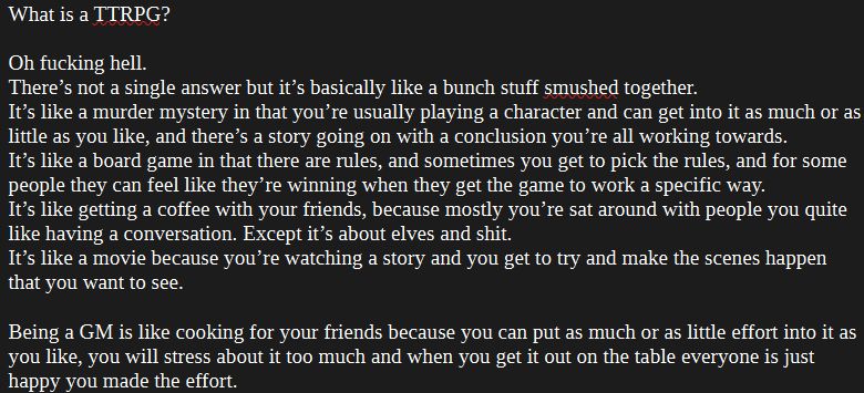 What is a TTRPG?

Oh fucking hell.
There’s not a single answer but it’s basically like a bunch stuff smushed together.
It’s like a murder mystery in that you’re usually playing a character and can get into it as much or as little as you like, and there’s a story going on with a conclusion you’re all working towards.
It’s like a board game in that there are rules, and sometimes you get to pick the rules, and for some people they can feel like they’re winning when they get the game to work a specific way.
It’s like getting a coffee with your friends, because mostly you’re sat around with people you quite like having a conversation. Except it’s about elves and shit.
It’s like a movie because you’re watching a story and you get to try and make the scenes happen that you want to see.

Being a GM is like cooking for your friends because you can put as much or as little effort into it as you like, you will stress about it too much and when you get it out on the table everyone is just happy you made the effort.