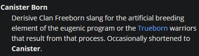 A post from Sarna, the Battletech wiki, on terms from the setting. It reads: "Canister Born 
Derisive Clan Freeborn slang for the artificial breeding element of the eugenic program or the Trueborn warriors that result from that process. Occasionally shortened to Canister."