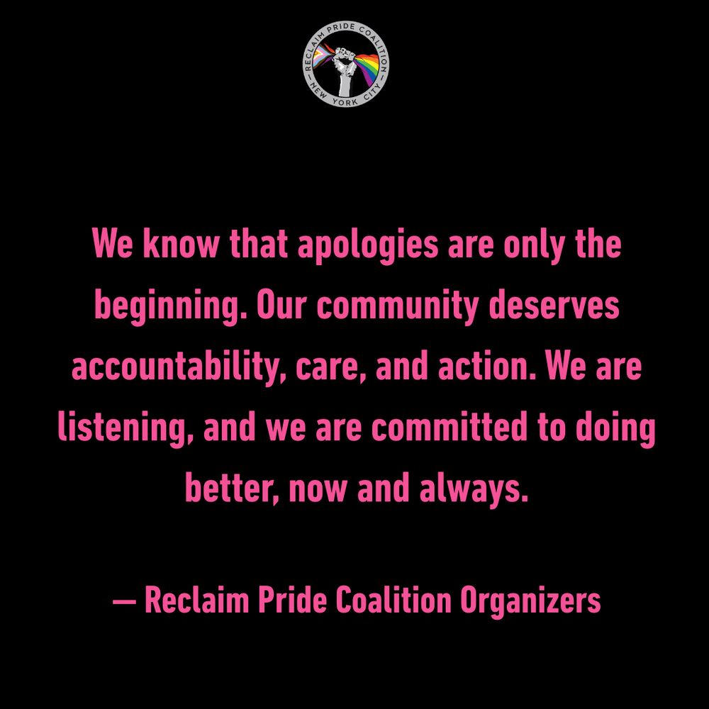 We know that apologies are only the beginning. Our community deserves accountability, care, and action. We are listening, and we are committed to doing better, now and always. - Reclaim Pride Coalition Organizers