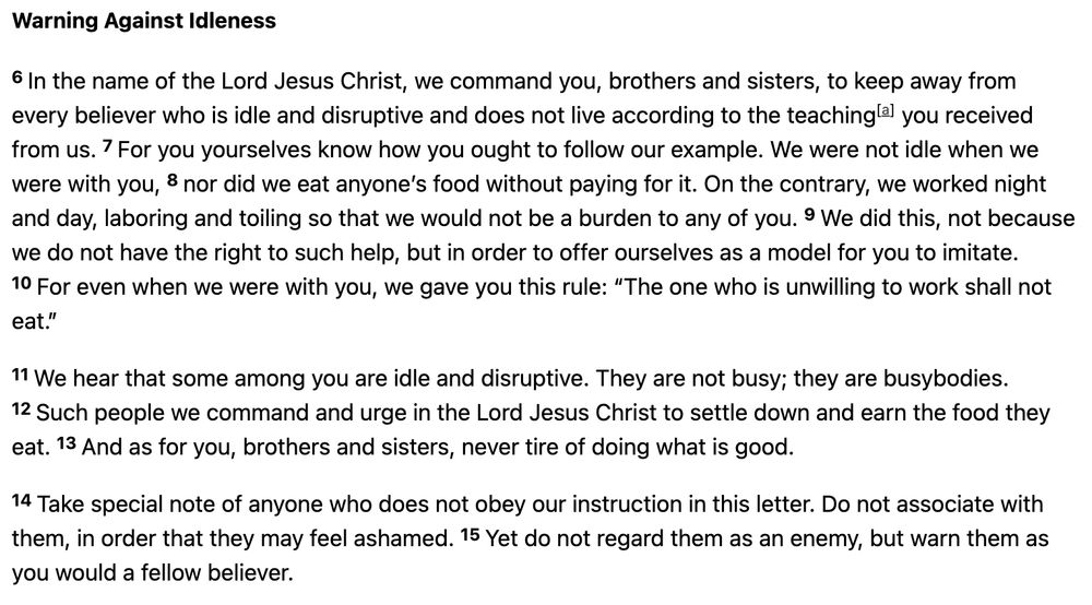 Warning Against Idleness 6 In the name of the Lord Jesus Christ, we command you, brothers and sisters, to keep away from every believer who is idle and disruptive and does not live according to the teaching[a] you received from us. 7 For you yourselves know how you ought to follow our example. We were not idle when we were with you, 8 nor did we eat anyone’s food without paying for it. On the contrary, we worked night and day, laboring and toiling so that we would not be a burden to any of you. 9 We did this, not because we do not have the right to such help, but in order to offer ourselves as a model for you to imitate. 10 For even when we were with you, we gave you this rule: “The one who is unwilling to work shall not eat.” 11 We hear that some among you are idle and disruptive. They are not busy; they are busybodies. 12 Such people we command and urge in the Lord Jesus Christ to settle down and earn the food they eat. 13 And as for you, brothers and sisters, never tire of doing what is good. 14 Take special note of anyone who does not obey our instruction in this letter. Do not associate with them, in order that they may feel ashamed. 15 Yet do not regard them as an enemy, but warn them as you would a fellow believer.