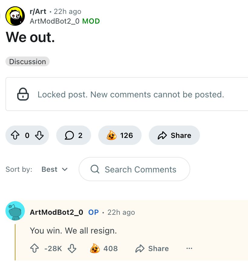 r/Art • 22h ago 
ArtModBot2_0 MOD 

[title] We out. 

Locked post. New comments cannot be posted. 

ArtModBot2_0 OP • 22h ago 

[comment] You win. We all resign. 

[negative 28K karma]