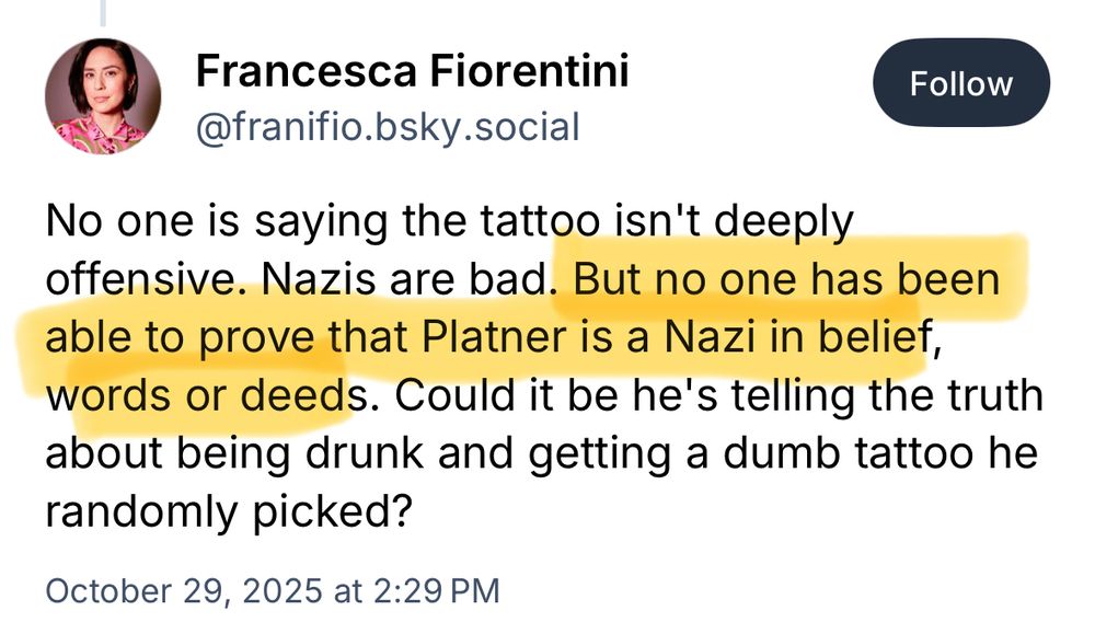 Francesca Fiorentini
@franifio.bsky.social

No one is saying the tattoo isn't deeply offensive. Nazis are bad. But no one has been able to prove that Platner is a Nazi in belief, words or deeds. Could it be he's telling the truth about being drunk and getting a dumb tattoo he randomly picked?

October 29, 2025 at 2:29 PM
