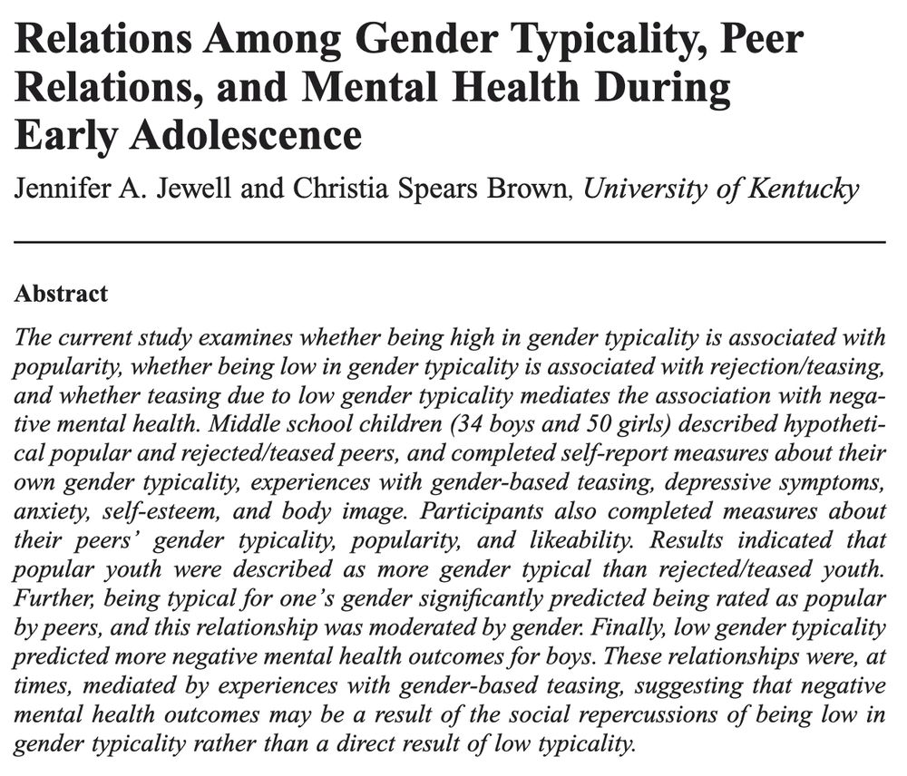 Relations Among Gender Typicality, Peer Relations, and Mental Health During Early Adolescence 

Jennifer A. Jewell and Christia Spears Brown, University of Kentucky

Abstract 

The current study examines whether being high in gender typicality is associated with popularity, whether being low in gender typicality is associated with rejection/teasing, and whether teasing due to low gender typicality mediates the association with negative mental health. Middle school children (34 boys and 50 girls) described hypothetical popular and rejected/teased peers, and completed self-report measures about their own gender typicality, experiences with gender-based teasing, depressive symptoms, anxiety, self-esteem, and body image. Participants also completed measures about their peers' gender typicality, popularity, and likeability. Results indicated that popular youth were described as more gender typical than rejected/teased youth. Further, being typical for one's gender significantly predicted being rated as popular by peers, and this relationship was moderated by gender. Finally, low gender typicality predicted more negative mental health outcomes for boys. These relationships were, at times, mediated by experiences with gender-based teasing, suggesting that negative mental health outcomes may be a result of the social repercussions of being low in gender typicality rather than a direct result of low typicality.